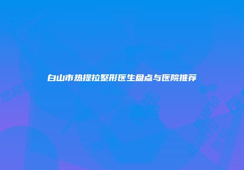 白山市热提拉整形医生盘点与医院推荐