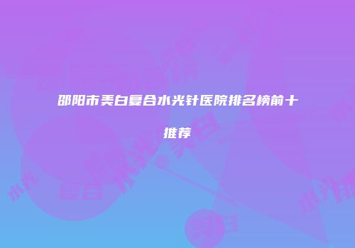 邵阳市美白复合水光针医院排名榜前十推荐