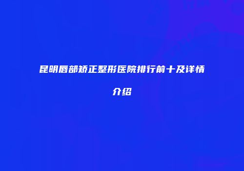昆明唇部矫正整形医院排行前十及详情介绍