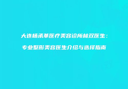 大连杨承革医疗美容诊所林双医生：专业整形美容医生介绍与选择指南