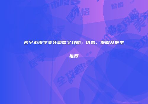 西宁市医学美牙修复全攻略：价格、医院及医生推荐