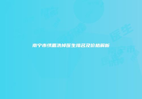 南宁市绣眉洗掉医生排名及价格解析