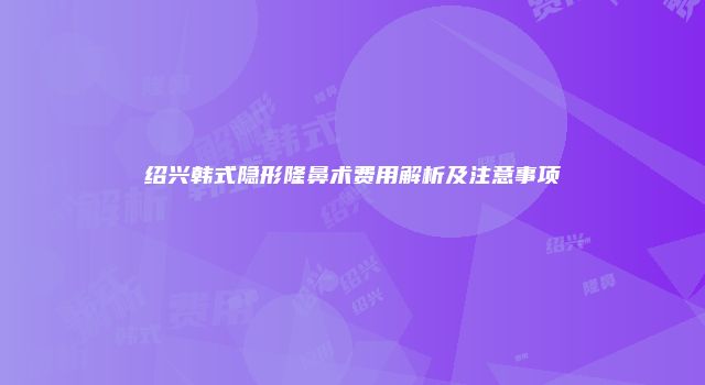绍兴韩式隐形隆鼻术费用解析及注意事项