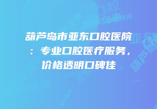 葫芦岛市亚东口腔医院：专业口腔医疗服务，价格透明口碑佳