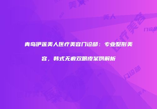 青岛伊莲美人医疗美容门诊部：专业整形美容，韩式无痕双眼皮案例解析