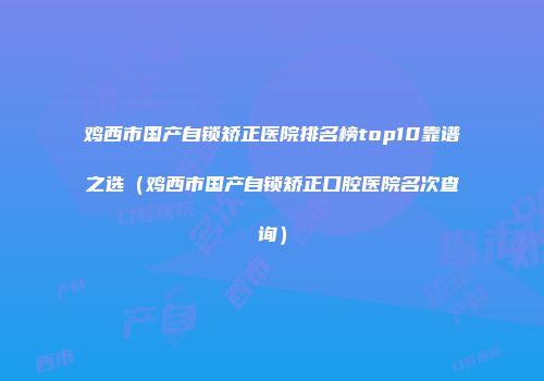 鸡西市国产自锁矫正医院排名榜top10靠谱之选（鸡西市国产自锁矫正口腔医院名次查询）