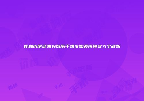 桂林市眼部激光溶脂手术价格及医院实力全解析