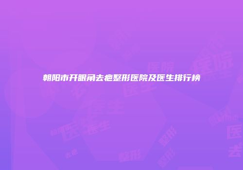 朝阳市开眼角去疤整形医院及医生排行榜