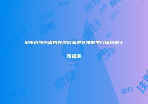 泉州市胶原蛋白注射颞部填充术医生口碑榜前十强揭晓