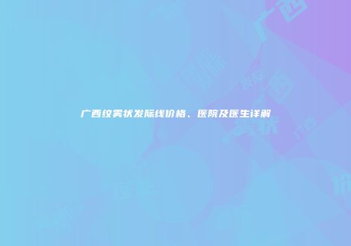 广西纹雾状发际线价格、医院及医生详解