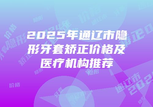 2025年通辽市隐形牙套矫正价格及医疗机构推荐