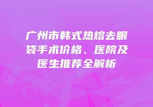 广州市韩式热熔去眼袋手术价格、医院及医生推荐全解析