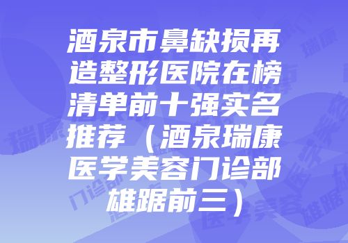 酒泉市鼻缺损再造整形医院在榜清单前十强实名推荐（酒泉瑞康医学美容门诊部雄踞前三）