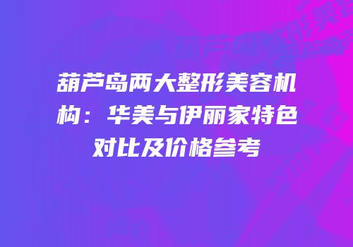葫芦岛两大整形美容机构：华美与伊丽家特色对比及价格参考