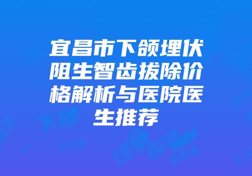 宜昌市下颌埋伏阻生智齿拔除价格解析与医院医生推荐