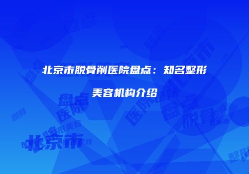 北京市脱骨削医院盘点：知名整形美容机构介绍