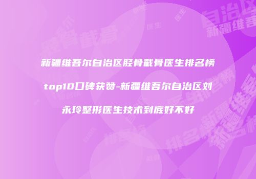 新疆维吾尔自治区胫骨截骨医生排名榜top10口碑获赞-新疆维吾尔自治区刘永玲整形医生技术到底好不好