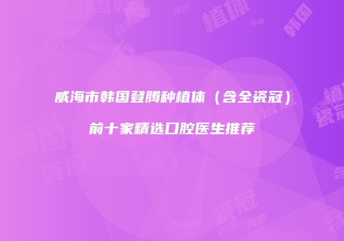 威海市韩国登腾种植体（含全瓷冠）前十家精选口腔医生推荐