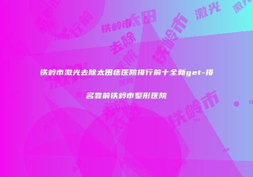 铁岭市激光去除太田痣医院排行前十全新get-排名靠前铁岭市整形医院