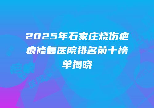 2025年石家庄烧伤疤痕修复医院排名前十榜单揭晓