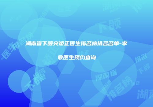 湖南省下颌突矫正医生排名榜排名名单-李敏医生预约查询
