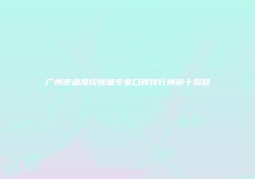 广州市鱼尾纹除皱专家口碑排行榜前十揭晓