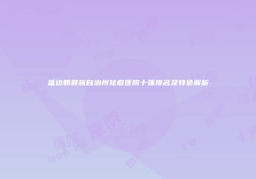 延边朝鲜族自治州祛痘医院十强排名及特色解析