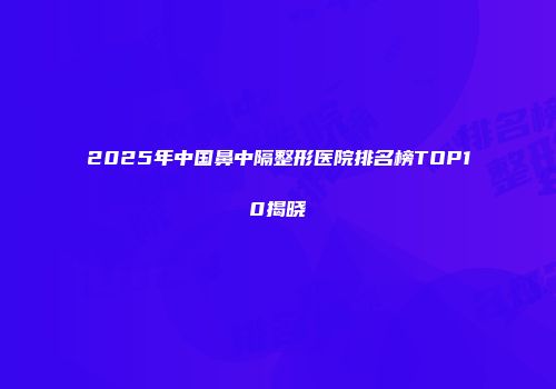 2025年中国鼻中隔整形医院排名榜TOP10揭晓