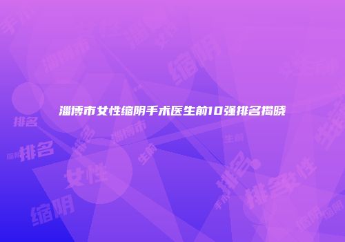 淄博市女性缩阴手术医生前10强排名揭晓