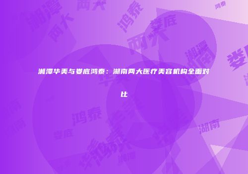湘潭华美与娄底鸿泰：湖南两大医疗美容机构全面对比