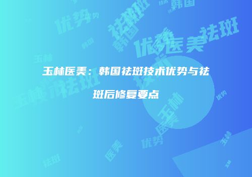 玉林医美：韩国祛斑技术优势与祛斑后修复要点