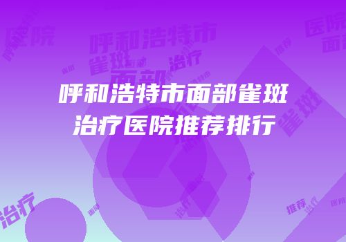 呼和浩特市面部雀斑治疗医院推荐排行