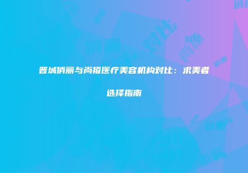 晋城俏丽与尚禧医疗美容机构对比：求美者选择指南