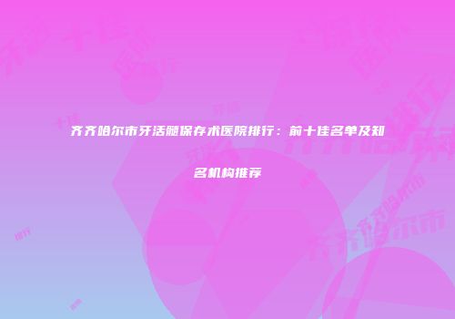 齐齐哈尔市牙活髓保存术医院排行：前十佳名单及知名机构推荐