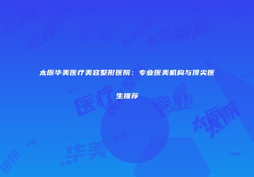太原华美医疗美容整形医院：专业医美机构与顶尖医生推荐