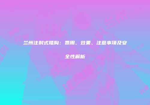 兰州注射式隆胸：费用、效果、注意事项及安全性解析