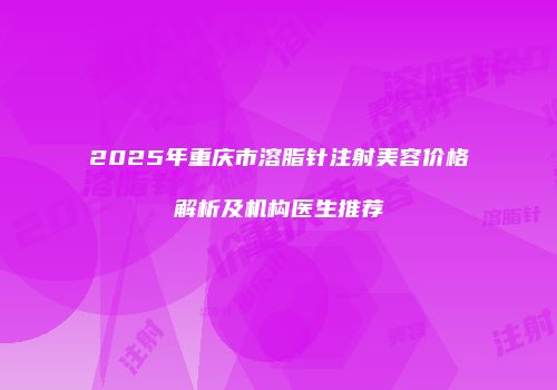 2025年重庆市溶脂针注射美容价格解析及机构医生推荐