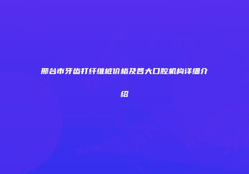 邢台市牙齿打纤维桩价格及各大口腔机构详细介绍