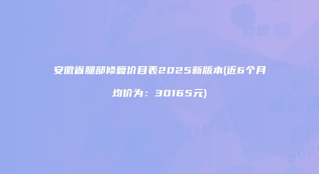 安徽省腿部修复价目表2025新版本(近6个月均价为：30165元)
