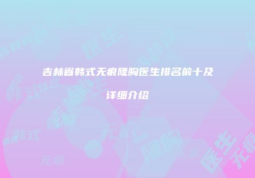 吉林省韩式无痕隆胸医生排名前十及详细介绍