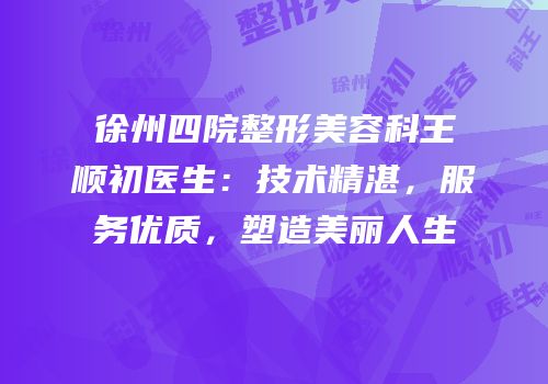 徐州四院整形美容科王顺初医生：技术精湛，服务优质，塑造美丽人生