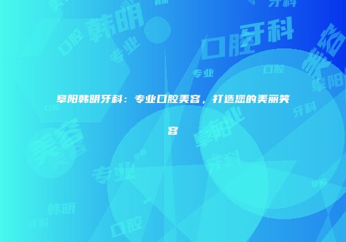 阜阳韩明牙科：专业口腔美容，打造您的美丽笑容
