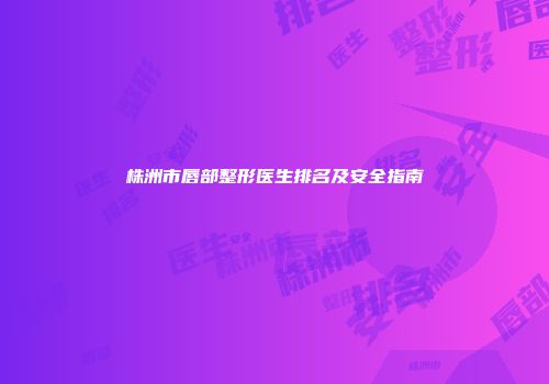 株洲市唇部整形医生排名及安全指南