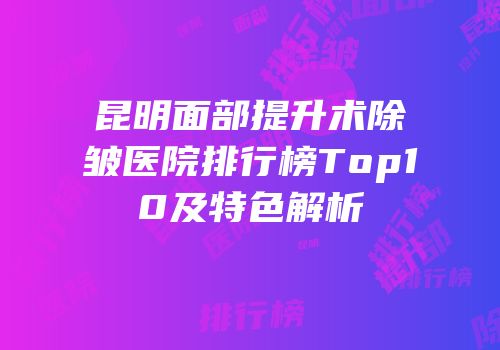 昆明面部提升术除皱医院排行榜Top10及特色解析