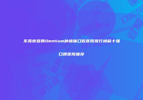 东莞市登腾Dentium种植体口腔医院排行榜前十强口碑医院推荐