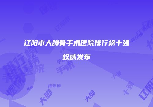 辽阳市大脚骨手术医院排行榜十强权威发布