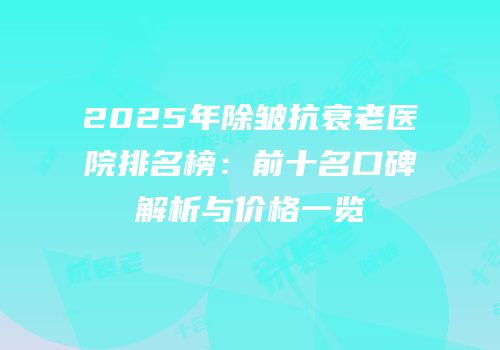 2025年除皱抗衰老医院排名榜：前十名口碑解析与价格一览
