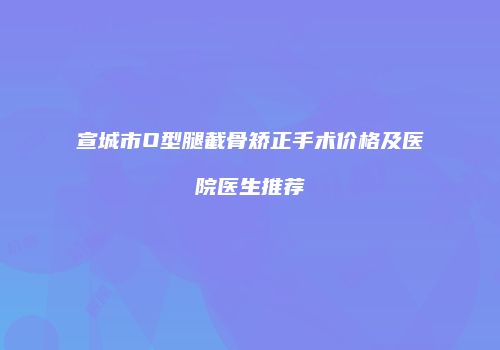 宣城市O型腿截骨矫正手术价格及医院医生推荐