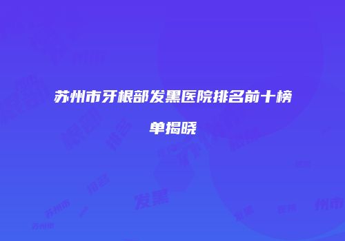 苏州市牙根部发黑医院排名前十榜单揭晓