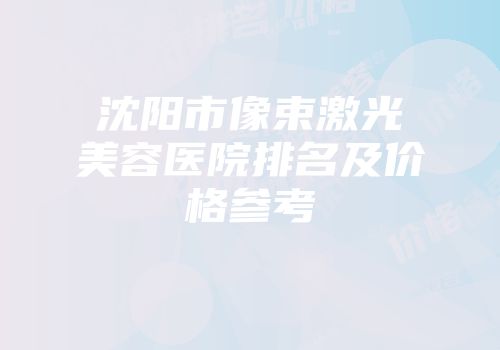 沈阳市像束激光美容医院排名及价格参考
